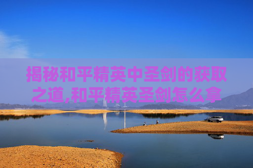 揭秘和平精英中圣剑的获取之道,和平精英圣剑怎么拿视频