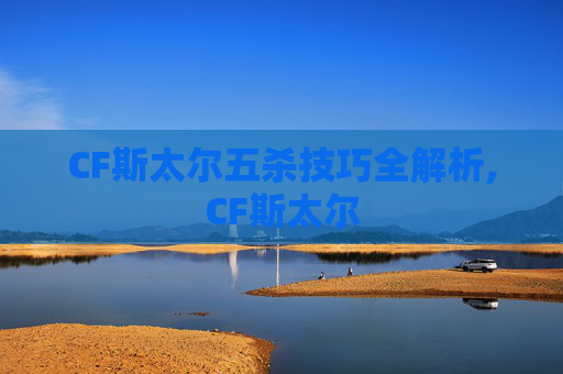 CF斯太尔五杀技巧全解析,CF斯太尔