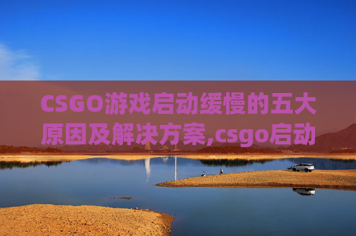 CSGO游戏启动缓慢的五大原因及解决方案,csgo启动慢