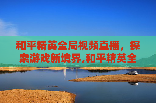 和平精英全局视频直播，探索游戏新境界,和平精英全局视频直播在哪看
