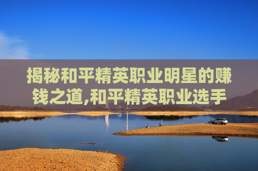 揭秘和平精英职业明星的赚钱之道,和平精英职业选手收入