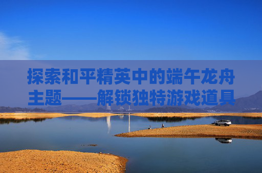 探索和平精英中的端午龙舟主题——解锁独特游戏道具,和平精英龙图案