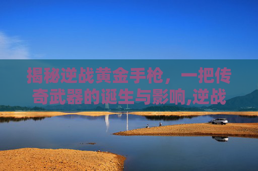 揭秘逆战黄金手枪，一把传奇武器的诞生与影响,逆战黄金z型步枪
