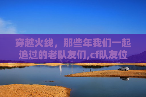 穿越火线，那些年我们一起追过的老队友们,cf队友位置在哪设置