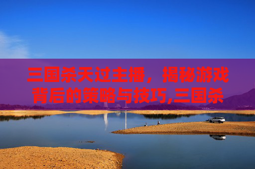 三国杀天过主播，揭秘游戏背后的策略与技巧,三国杀天开箱视频