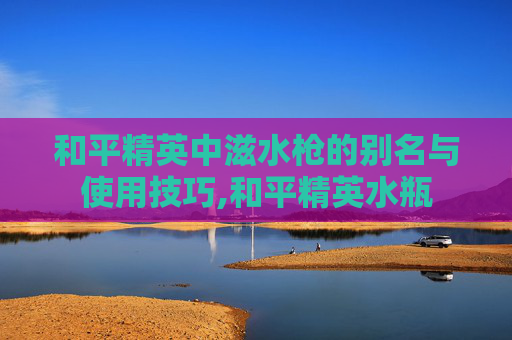 和平精英中滋水枪的别名与使用技巧,和平精英水瓶