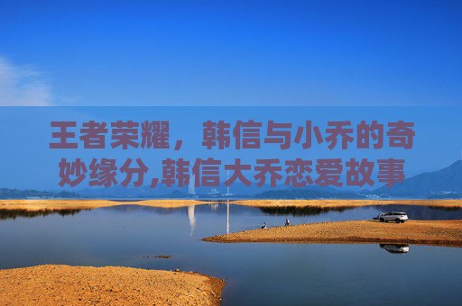 王者荣耀，韩信与小乔的奇妙缘分,韩信大乔恋爱故事全文