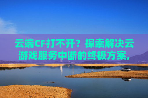 云端CF打不开？探索解决云游戏服务中断的终极方案,穿越火线云端
