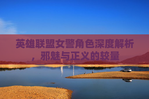 英雄联盟女警角色深度解析，邪魅与正义的较量