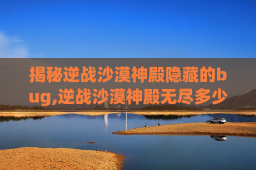 揭秘逆战沙漠神殿隐藏的bug,逆战沙漠神殿无尽多少关
