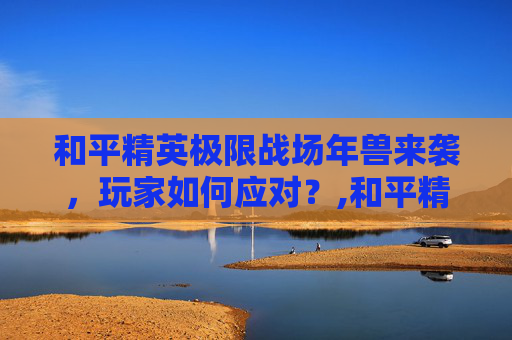 和平精英极限战场年兽来袭，玩家如何应对？,和平精英年兽刷新点