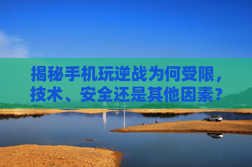 揭秘手机玩逆战为何受限，技术、安全还是其他因素？,用手机玩逆战