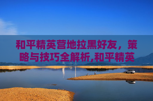 和平精英营地拉黑好友，策略与技巧全解析,和平精英营地拉黑好友会怎么样