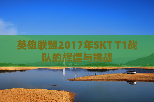 英雄联盟2017年SKT T1战队的辉煌与挑战