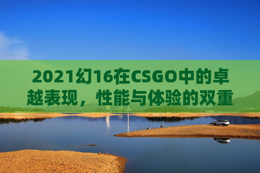 2021幻16在CSGO中的卓越表现，性能与体验的双重升华,幻16 2022 缺点