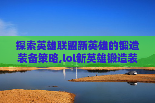 探索英雄联盟新英雄的锻造装备策略,lol新英雄锻造装备有哪些