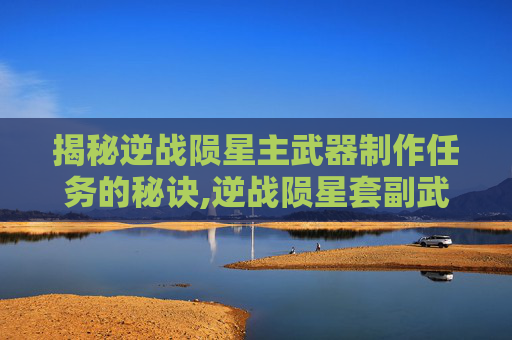 揭秘逆战陨星主武器制作任务的秘诀,逆战陨星套副武器叫什么名字