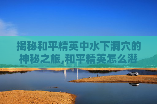 揭秘和平精英中水下洞穴的神秘之旅,和平精英怎么潜水下不去的
