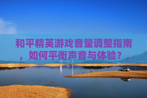 和平精英游戏音量调整指南，如何平衡声音与体验？,和平精英音量调不调高怎么回事