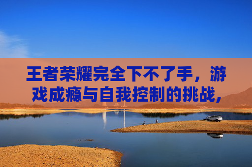 王者荣耀完全下不了手，游戏成瘾与自我控制的挑战,王者荣耀完全下不了手游