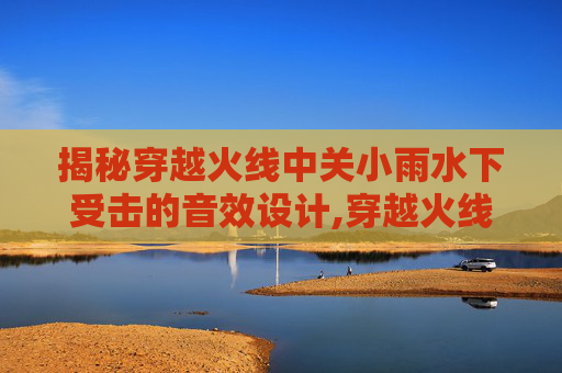 揭秘穿越火线中关小雨水下受击的音效设计,穿越火线关小雨水下阵亡