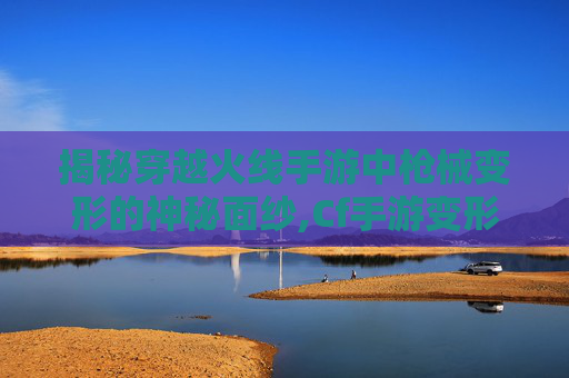 揭秘穿越火线手游中枪械变形的神秘面纱,Cf手游变形之后的武器