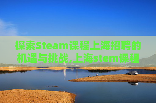探索Steam课程上海招聘的机遇与挑战,上海stem课程哪比较好