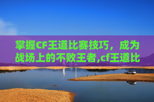 掌握CF王道比赛技巧，成为战场上的不败王者,cf王道比赛视频在哪看