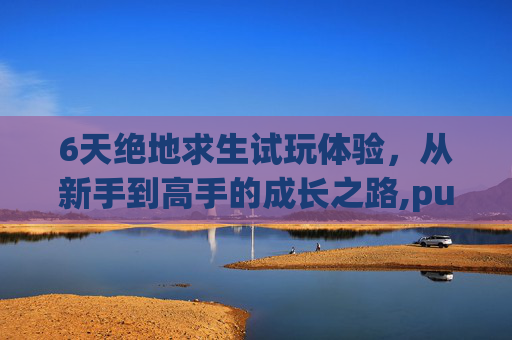 6天绝地求生试玩体验，从新手到高手的成长之路,pubg测试服一直开放吗