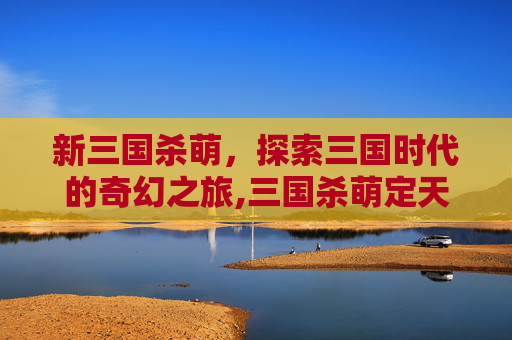 新三国杀萌，探索三国时代的奇幻之旅,三国杀萌定天下