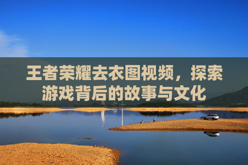 王者荣耀去衣图视频，探索游戏背后的故事与文化