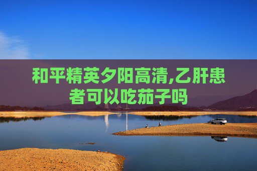 和平精英夕阳高清,乙肝患者可以吃茄子吗