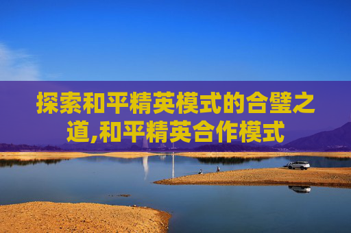 探索和平精英模式的合璧之道,和平精英合作模式