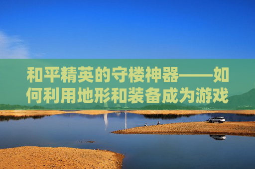 和平精英的守楼神器——如何利用地形和装备成为游戏中的不败之师,和平精英的守楼神器是什么