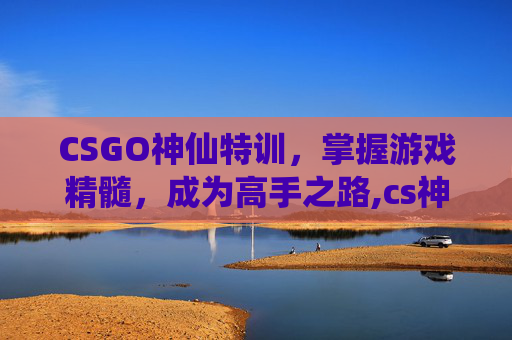 CSGO神仙特训，掌握游戏精髓，成为高手之路,cs神仙服