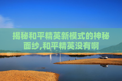 揭秘和平精英新模式的神秘面纱,和平精英没有啊