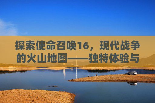 探索使命召唤16，现代战争的火山地图——独特体验与战术策略,南京小学教师