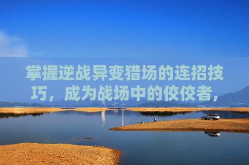 掌握逆战异变猎场的连招技巧，成为战场中的佼佼者,逆战异变猎场连招教学