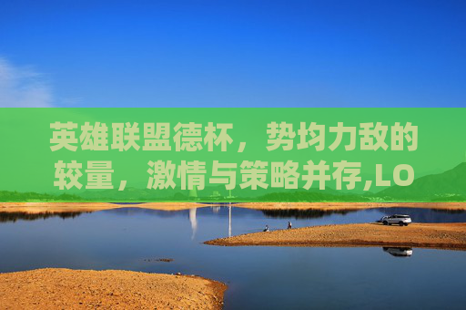 英雄联盟德杯，势均力敌的较量，激情与策略并存,LOL德杯