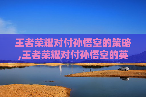王者荣耀对付孙悟空的策略,王者荣耀对付孙悟空的英雄