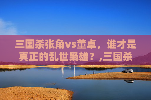 三国杀张角vs董卓，谁才是真正的乱世枭雄？,三国杀张角vs司马懿