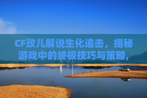 CF玫儿解说生化追击，揭秘游戏中的终极技巧与策略,cfm小伙子生化追击