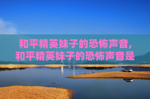 和平精英妹子的恐怖声音,和平精英妹子的恐怖声音是什么