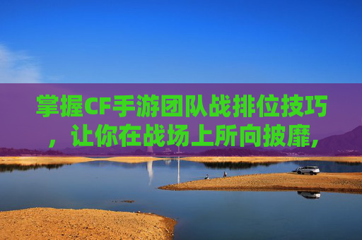 掌握CF手游团队战排位技巧，让你在战场上所向披靡,cf手游团队战教学