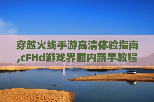 穿越火线手游高清体验指南,cFHd游戏界面内新手教程在哪打开