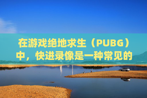 在游戏绝地求生（PUBG）中，快进录像是一种常见的操作，它允许玩家快速浏览游戏中的重要时刻或精彩瞬间。以下是如何按快进按钮来播放视频的步骤，,pubg录像怎么快进