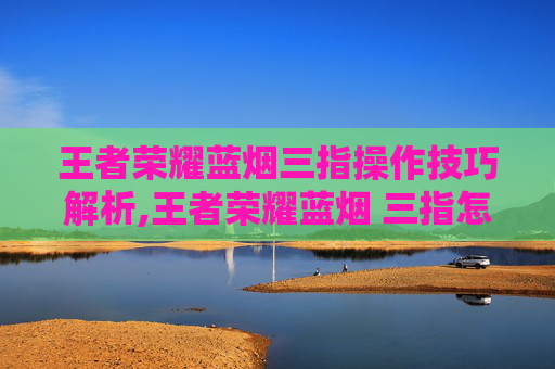 王者荣耀蓝烟三指操作技巧解析,王者荣耀蓝烟 三指怎么用