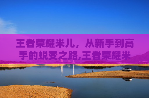 王者荣耀米儿，从新手到高手的蜕变之路,王者荣耀米米吖