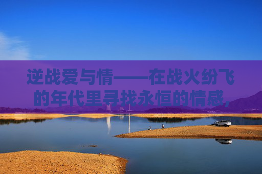 逆战爱与情——在战火纷飞的年代里寻找永恒的情感,逆战昵称和爱情有关的名字