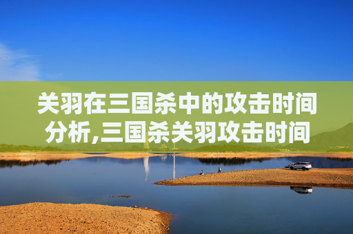 关羽在三国杀中的攻击时间分析,三国杀关羽攻击时间太短了